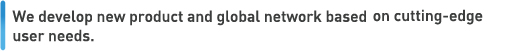 We develop new product and global network based on cutting-edge user needs. 